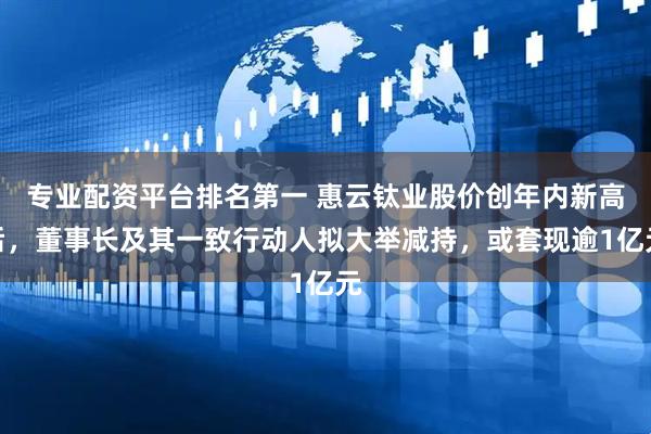 专业配资平台排名第一 惠云钛业股价创年内新高后，董事长及其一致行动人拟大举减持，或套现逾1亿元