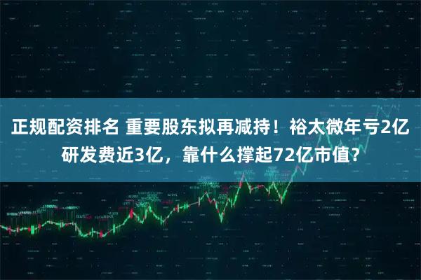 正规配资排名 重要股东拟再减持！裕太微年亏2亿研发费近3亿，靠什么撑起72亿市值？