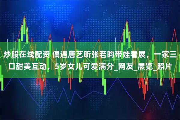 炒股在线配资 偶遇唐艺昕张若昀带娃看展，一家三口甜美互动，5岁女儿可爱满分_网友_展览_照片