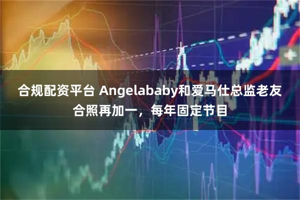 合规配资平台 Angelababy和爱马仕总监老友合照再加一，每年固定节目