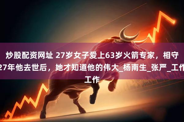 炒股配资网址 27岁女子爱上63岁火箭专家，相守27年他去世后，她才知道他的伟大_杨南生_张严_工作