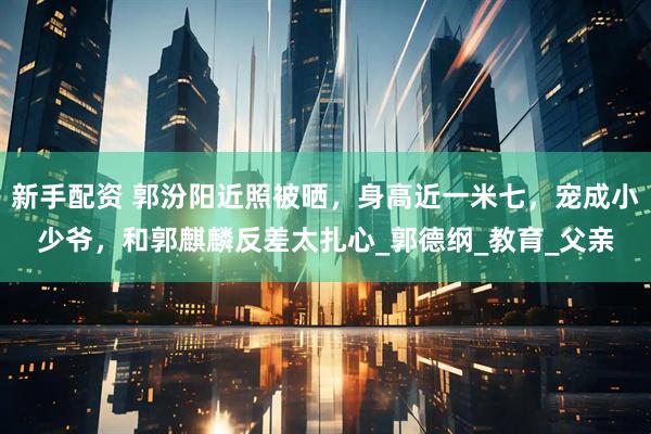 新手配资 郭汾阳近照被晒，身高近一米七，宠成小少爷，和郭麒麟反差太扎心_郭德纲_教育_父亲