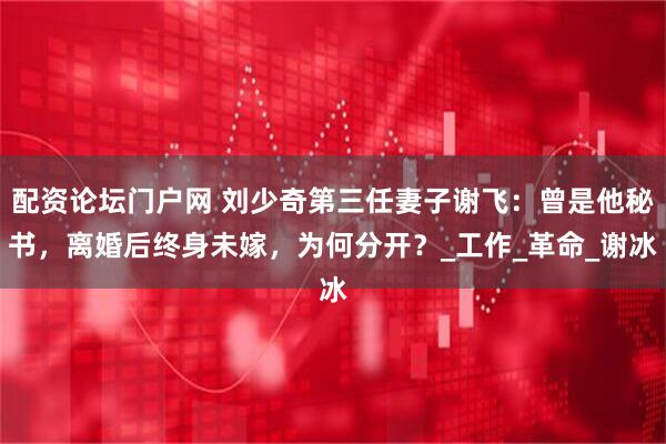 配资论坛门户网 刘少奇第三任妻子谢飞：曾是他秘书，离婚后终身未嫁，为何分开？_工作_革命_谢冰