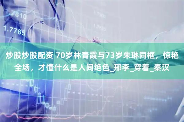 炒股炒股配资 70岁林青霞与73岁朱琳同框，惊艳全场，才懂什么是人间绝色_邢李_穿着_秦汉