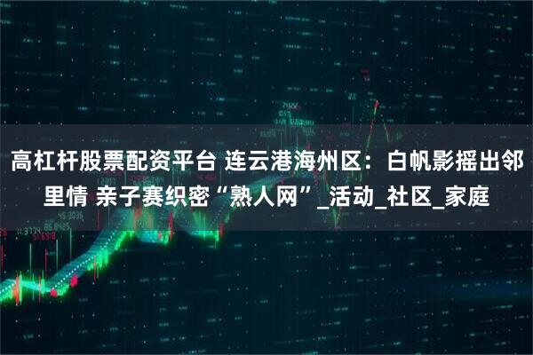 高杠杆股票配资平台 连云港海州区：白帆影摇出邻里情 亲子赛织密“熟人网”_活动_社区_家庭