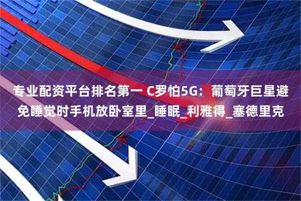 专业配资平台排名第一 C罗怕5G：葡萄牙巨星避免睡觉时手机放卧室里_睡眠_利雅得_塞德里克