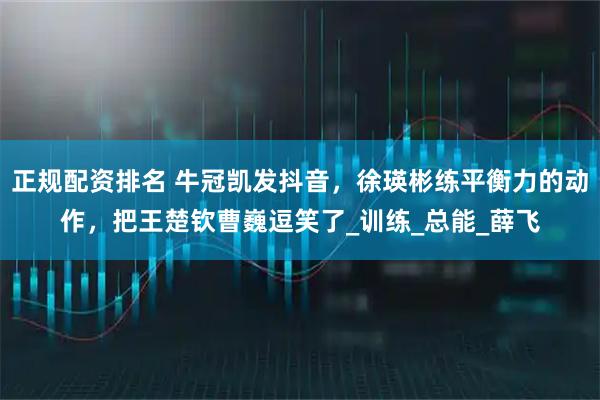 正规配资排名 牛冠凯发抖音，徐瑛彬练平衡力的动作，把王楚钦曹巍逗笑了_训练_总能_薛飞