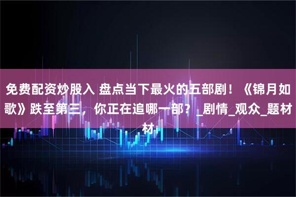 免费配资炒股入 盘点当下最火的五部剧！《锦月如歌》跌至第三，你正在追哪一部？_剧情_观众_题材