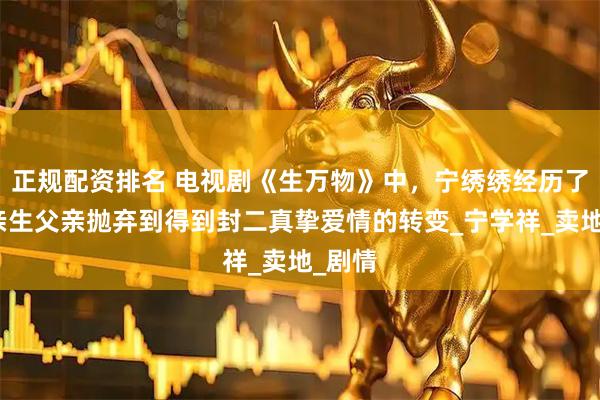 正规配资排名 电视剧《生万物》中，宁绣绣经历了从被亲生父亲抛弃到得到封二真挚爱情的转变_宁学祥_卖地_剧情