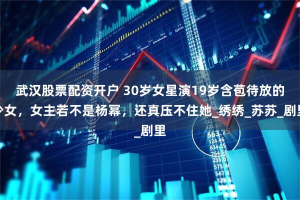 武汉股票配资开户 30岁女星演19岁含苞待放的少女，女主若不是杨幂，还真压不住她_绣绣_苏苏_剧里