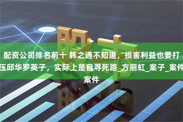 配资公司排名前十 韩之通不知道，损害利益也要打压邱华罗英子，实际上是自寻死路_方丽虹_案子_案件