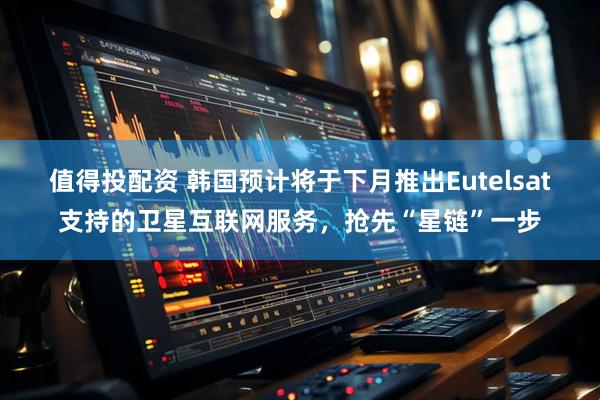 值得投配资 韩国预计将于下月推出Eutelsat支持的卫星互联网服务，抢先“星链”一步