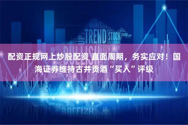 配资正规网上炒股配资 直面周期，务实应对！国海证券维持古井贡酒“买入”评级
