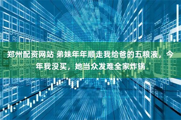 郑州配资网站 弟妹年年顺走我给爸的五粮液，今年我没买，她当众发难全家炸锅