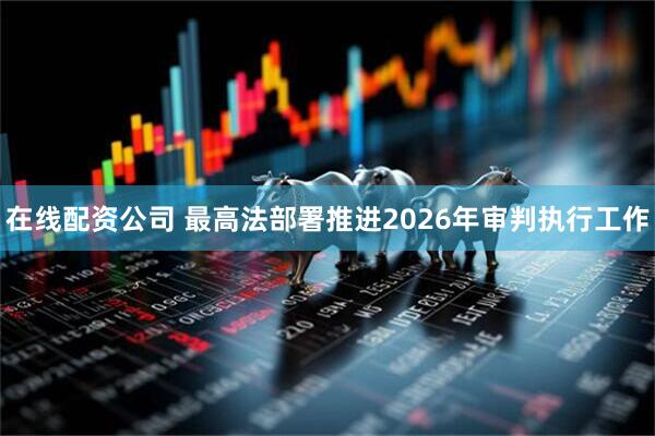 在线配资公司 最高法部署推进2026年审判执行工作