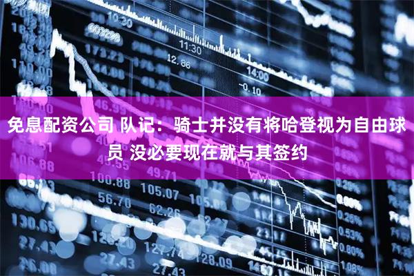 免息配资公司 队记：骑士并没有将哈登视为自由球员 没必要现在就与其签约