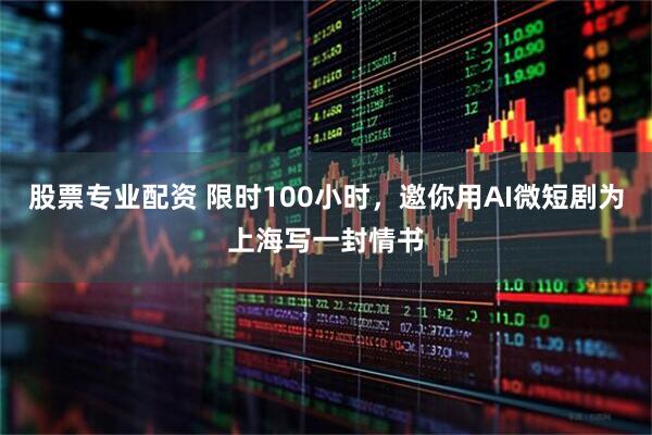 股票专业配资 限时100小时，邀你用AI微短剧为上海写一封情书