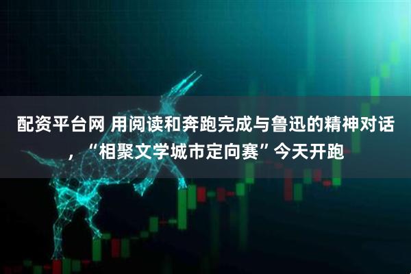 配资平台网 用阅读和奔跑完成与鲁迅的精神对话，“相聚文学城市定向赛”今天开跑