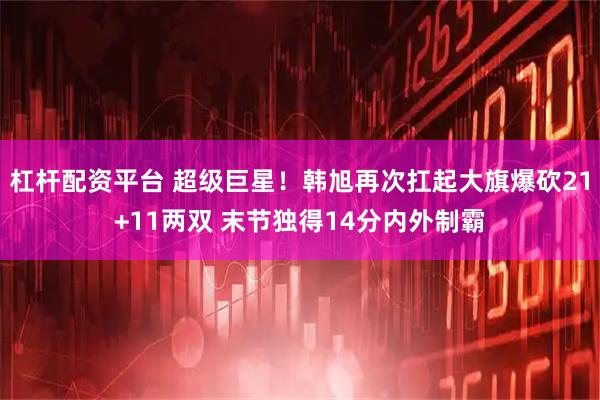 杠杆配资平台 超级巨星！韩旭再次扛起大旗爆砍21+11两双 末节独得14分内外制霸